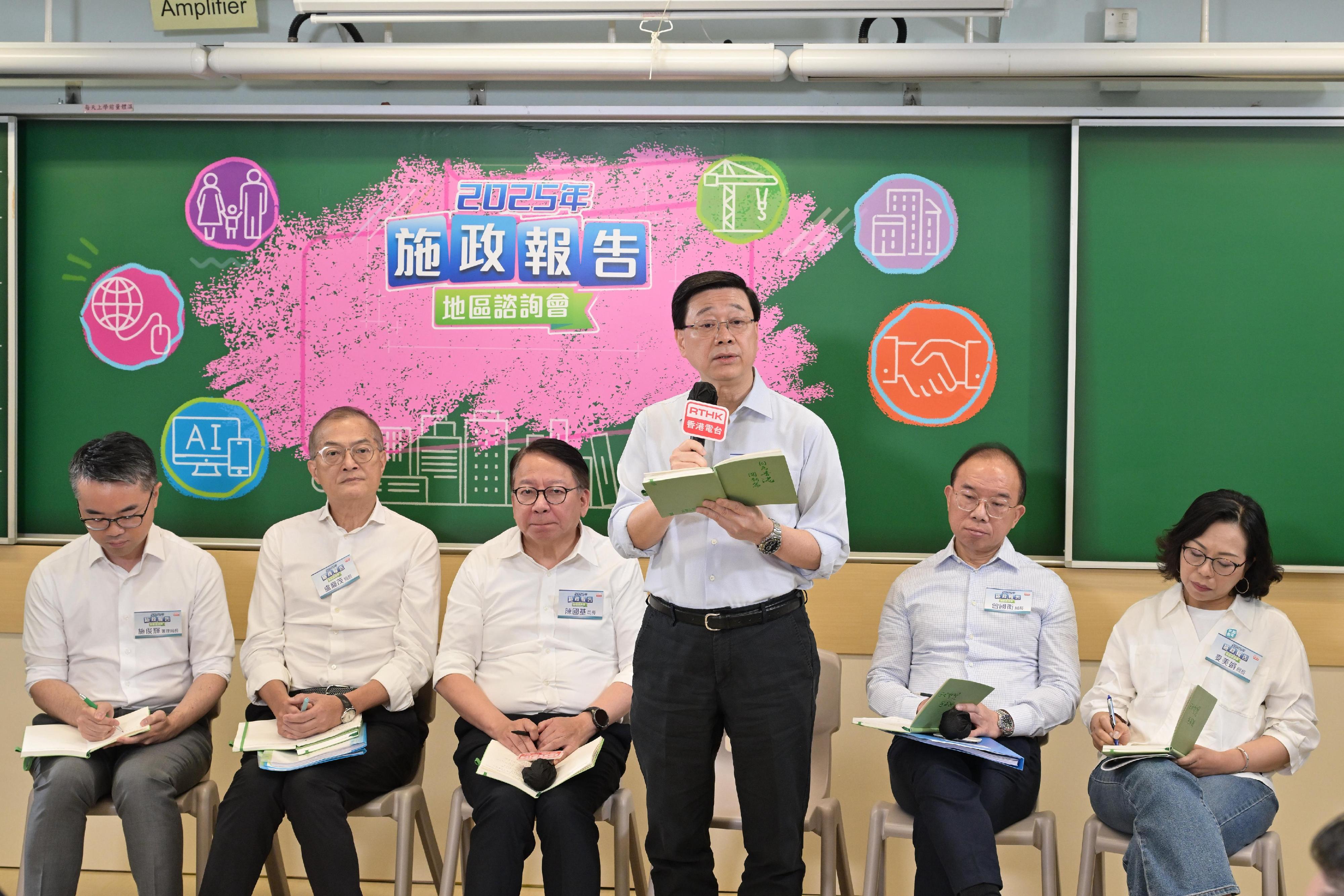 行政長官李家超今日（七月二十七日）上午與部分主要官員出席二○二五年《施政報告》地區諮詢會，聽取地區人士對新一份《施政報告》的意見和建議。圖示（左起）署理教育局局長施俊輝博士、醫務衞生局局長盧寵茂教授、政務司司長陳國基、李家超、政制及內地事務局局長曾國衞和民政及青年事務局局長麥美娟在諮詢會聽取市民意見。
